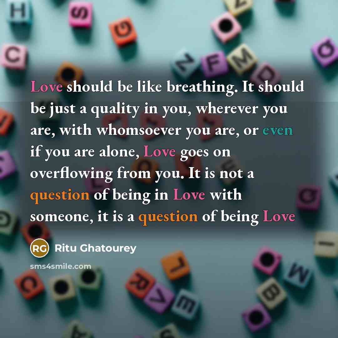 “Love should be like breathing. It should be just a quality in you, wherever you are, with whomsoever you are, or even if you are alone, Love goes on overflowing from you. It is not a question of being in Love with someone, it is a question of being Love” quote by Ritu Ghatourey