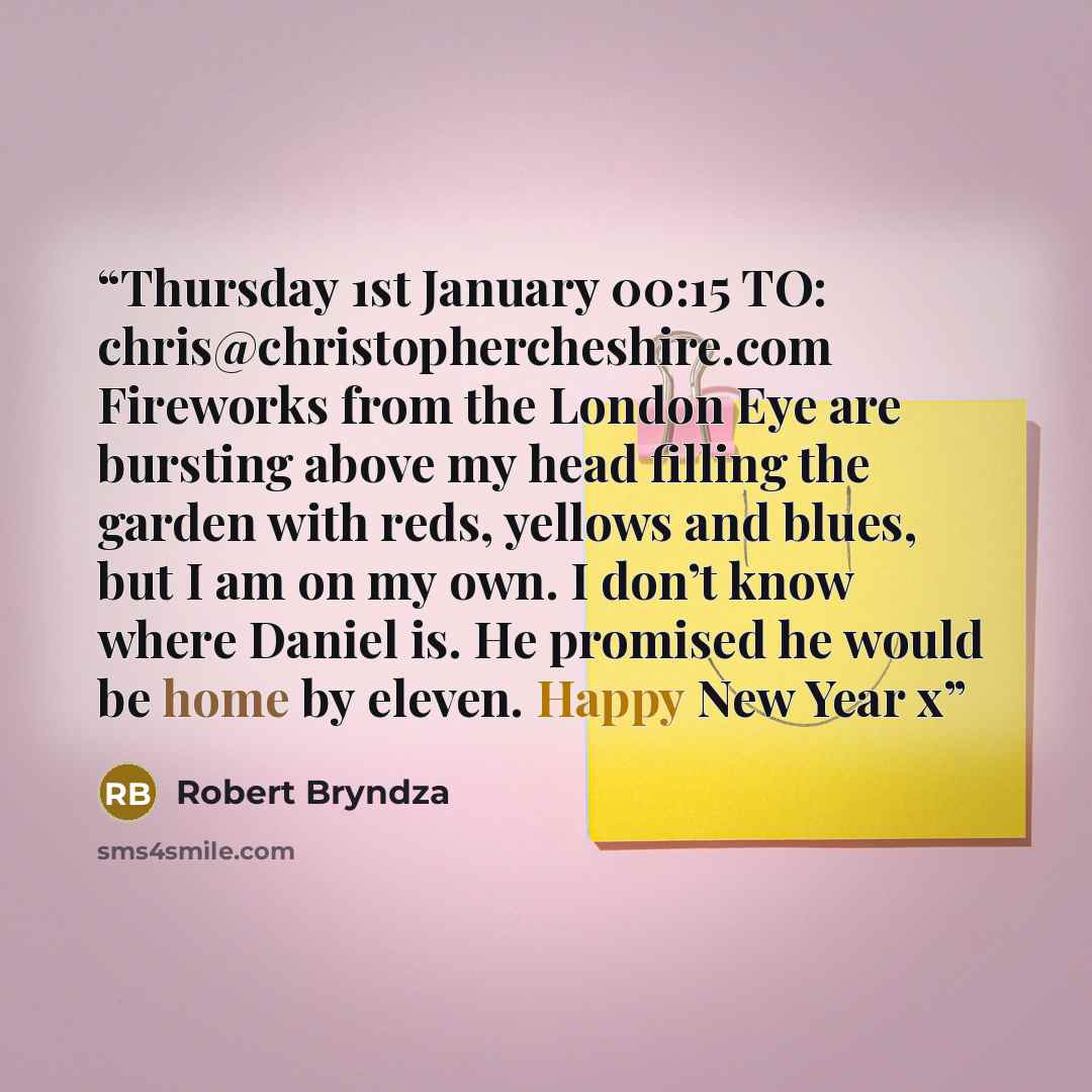 “Thursday 1st January 00:15 TO: chris@christophercheshire.com Fireworks from the London Eye are bursting above my head filling the garden with reds, yellows and blues, but I am on my own. I don’t know where Daniel is. He promised he would be home by eleven. Happy New Year x” quote by Robert Bryndza