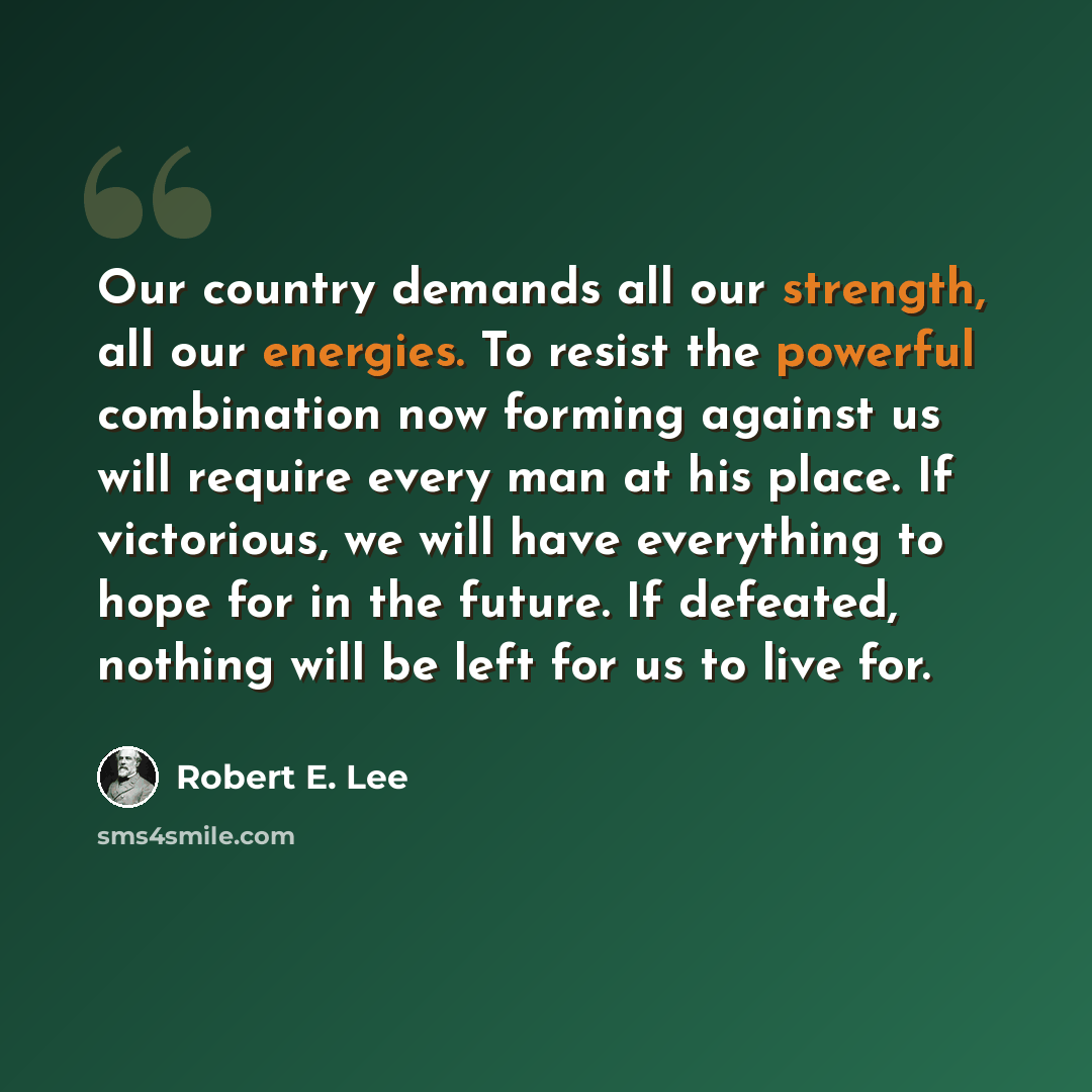“Our country demands all our strength, all our energies. To resist the powerful combination now forming against us will require every man at his place. If victorious, we will have everything to hope for in the future. If defeated, nothing will be left for us to live for.” quote by Robert E. Lee