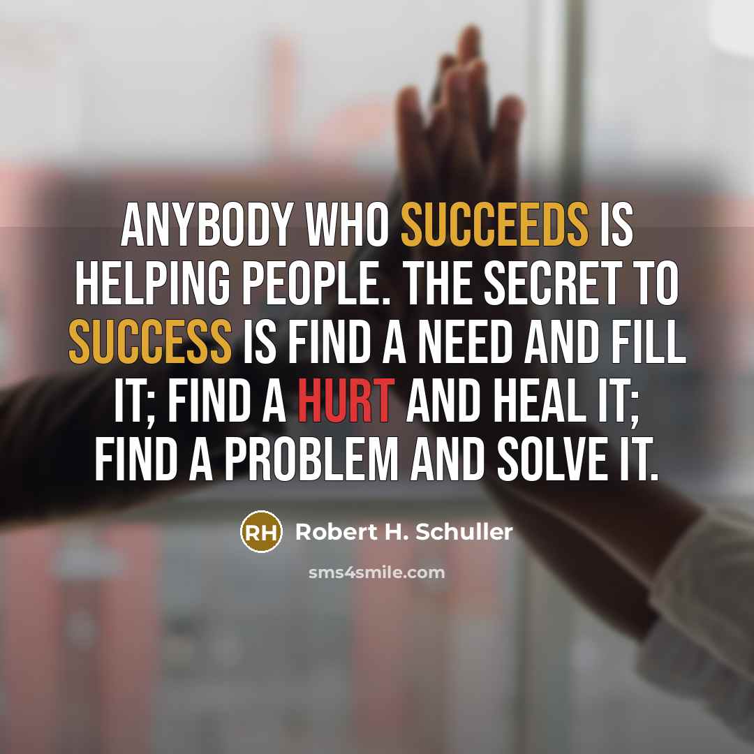 “Anybody who succeeds is helping people. The secret to success is find a need and fill it; find a hurt and heal it; find a problem and solve it.” quote by Robert H. Schuller