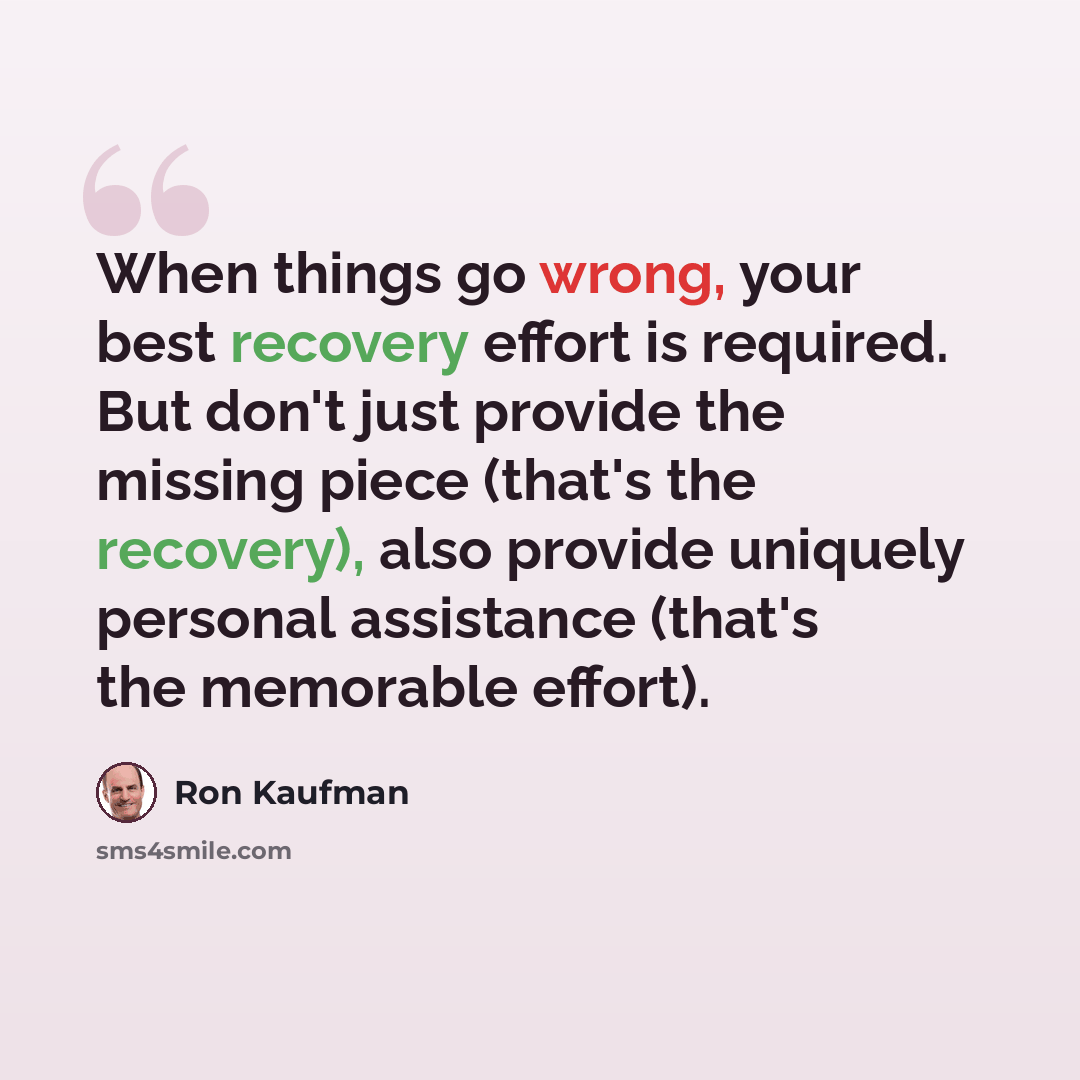 “When things go wrong, your best recovery effort is required. But don't just provide the missing piece (that's the recovery), also provide uniquely personal assistance (that's the memorable effort).” quote by Ron Kaufman