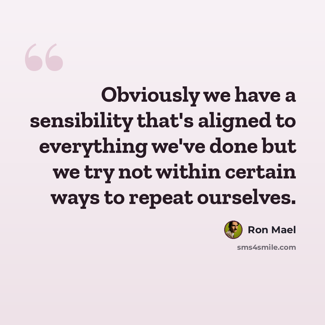 “Obviously we have a sensibility that's aligned to everything we've done but we try not within certain ways to repeat ourselves.” quote by Ron Mael