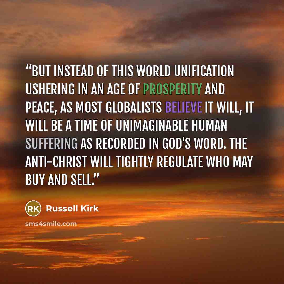 “But instead of this world unification ushering in an age of prosperity and peace, as most globalists believe it will, it will be a time of unimaginable human suffering as recorded in God's Word. The Anti-christ will tightly regulate who may buy and sell.” quote by Russell Kirk