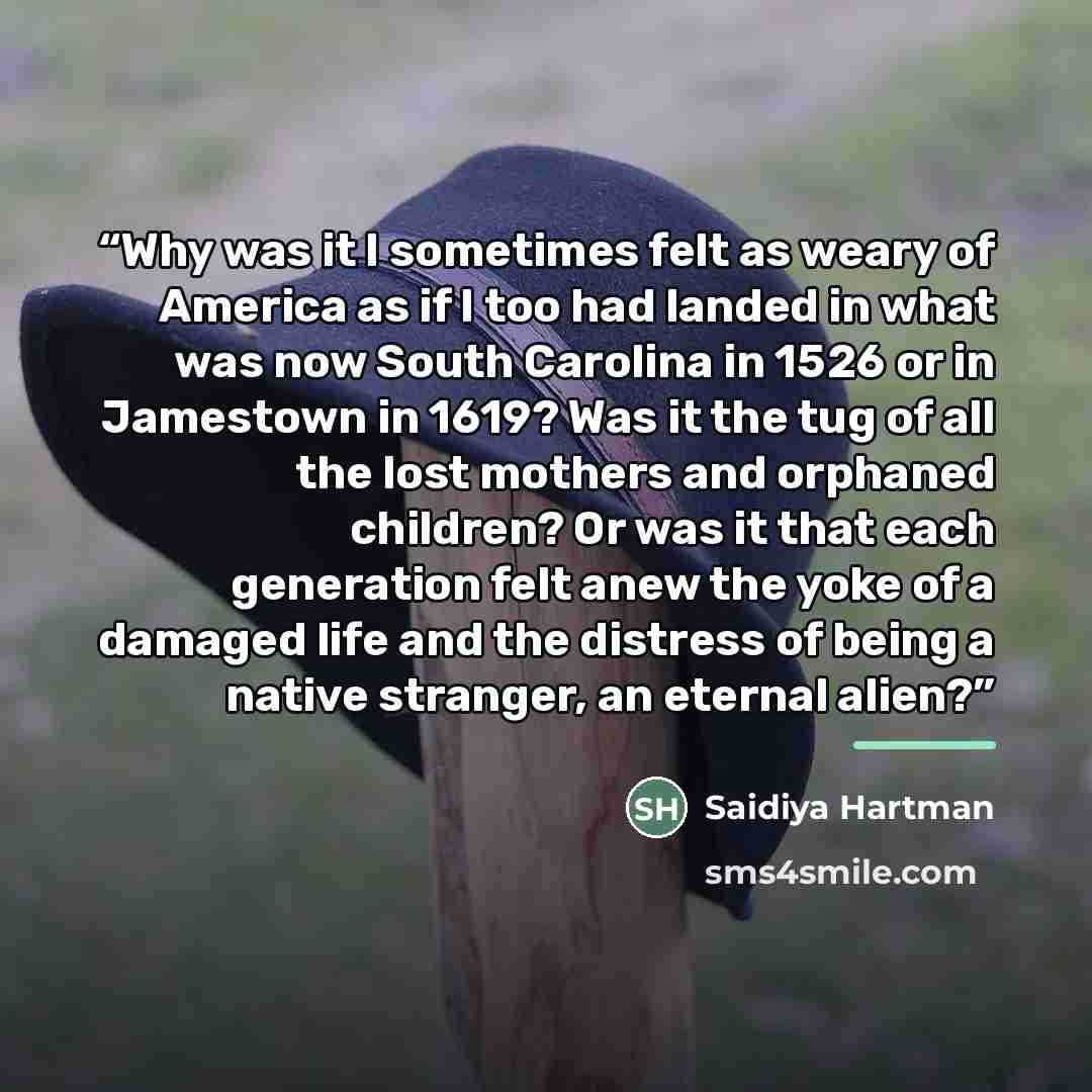 “Why was it I sometimes felt as weary of America as if I too had landed in what was now South Carolina in 1526 or in Jamestown in 1619? Was it the tug of all the lost mothers and orphaned children? Or was it that each generation felt anew the yoke of a damaged life and the distress of being a…” quote by Saidiya Hartman