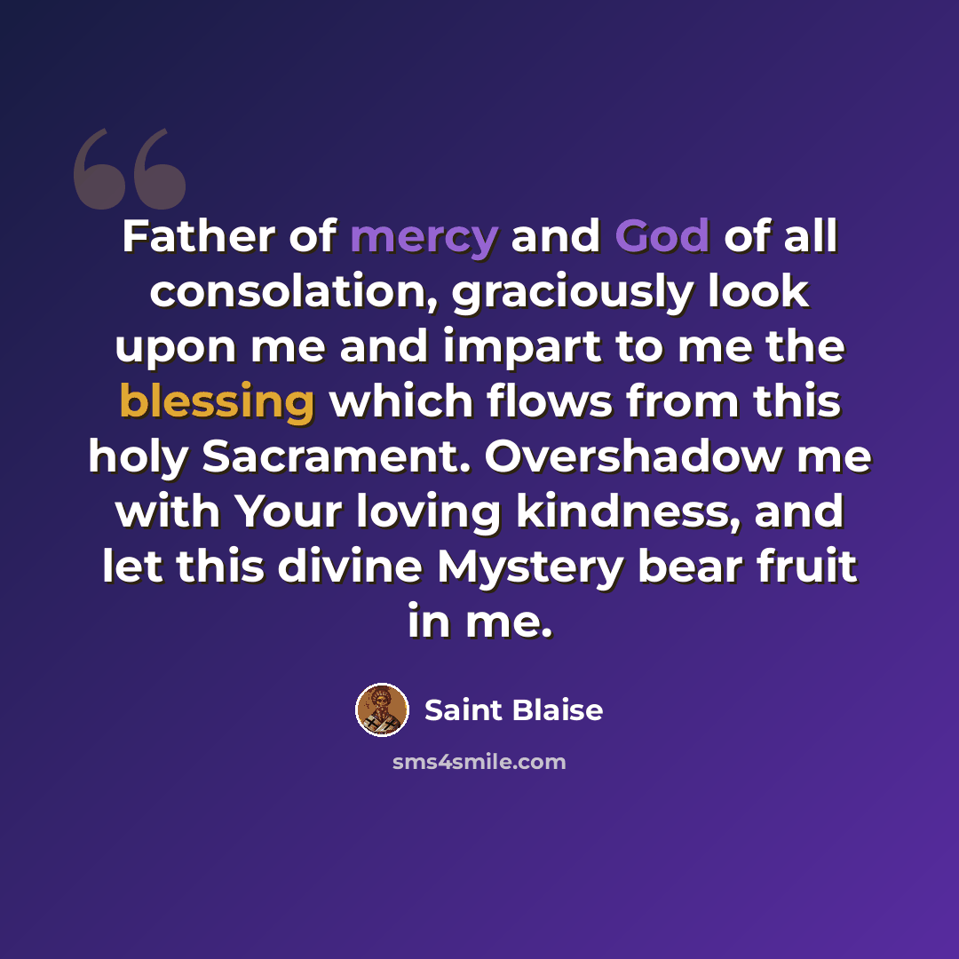 “Father of mercy and God of all consolation, graciously look upon me and impart to me the blessing which flows from this holy Sacrament. Overshadow me with Your loving kindness, and let this divine Mystery bear fruit in me.” quote by Saint Blaise