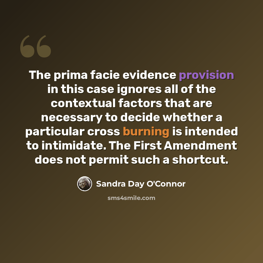 “The prima facie evidence provision in this case ignores all of the contextual factors that are necessary to decide whether a particular cross burning is intended to intimidate. The First Amendment does not permit such a shortcut.” quote by Sandra Day O'Connor