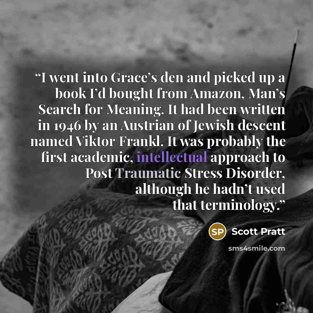 “I went into Grace’s den and picked up a book I’d bought from Amazon, Man’s Search for Meaning. It had been written in 1946 by an Austrian of Jewish descent named Viktor Frankl. It was probably the first academic, intellectual approach to Post Traumatic Stress Disorder, although he hadn’t used that…” quote by Scott Pratt