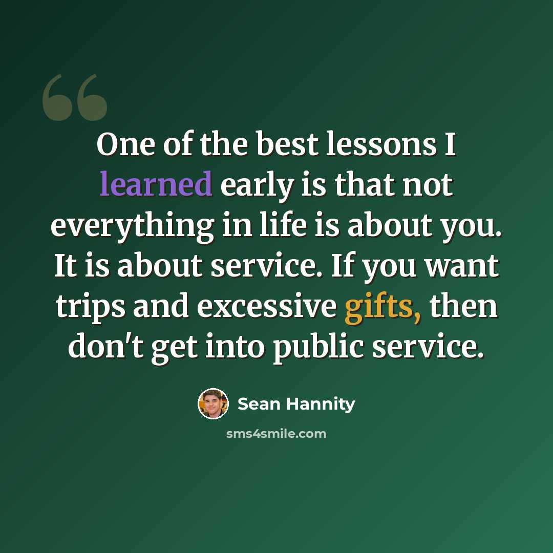 “One of the best lessons I learned early is that not everything in life is about you. It is about service. If you want trips and excessive gifts, then don't get into public service.” quote by Sean Hannity