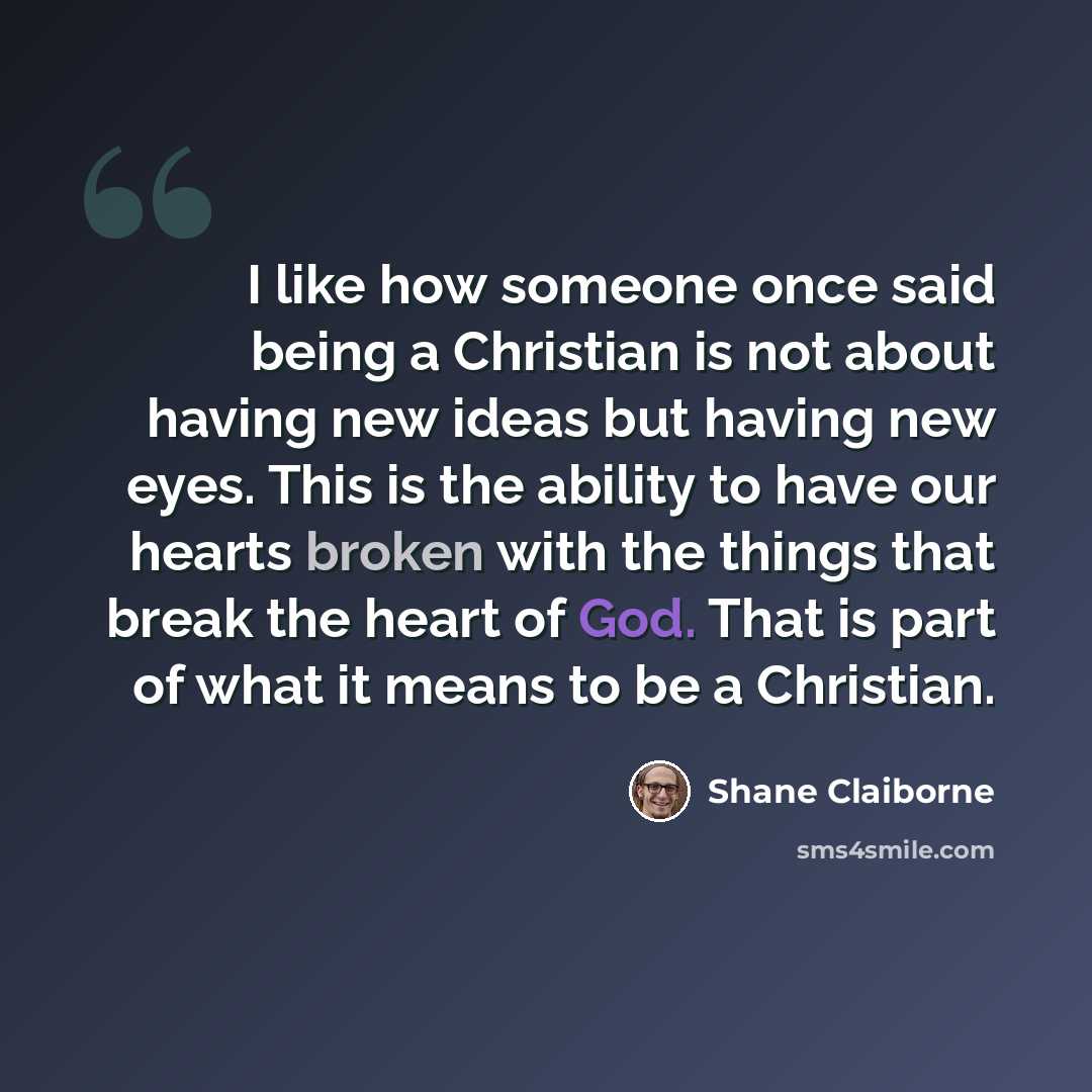 “I like how someone once said being a Christian is not about having new ideas but having new eyes. This is the ability to have our hearts broken with the things that break the heart of God. That is part of what it means to be a Christian.” quote by Shane Claiborne