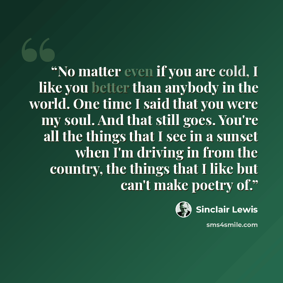 “No matter even if you are cold, I like you better than anybody in the world. One time I said that you were my soul. And that still goes. You're all the things that I see in a sunset when I'm driving in from the country, the things that I like but can't make poetry of.” quote by Sinclair Lewis