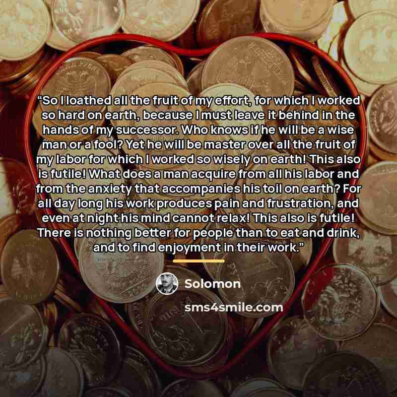 “So I loathed all the fruit of my effort, for which I worked so hard on earth, because I must leave it behind in the hands of my successor. Who knows if he will be a wise man or a fool? Yet he will be master over all the fruit of my labor for which I worked so wisely on earth! This also is futile!…” quote by Solomon