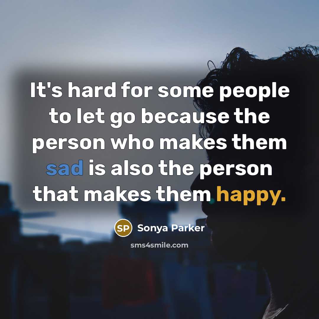 “It's hard for some people to let go because the person who makes them sad is also the person that makes them happy.” quote by SONYA PARKER