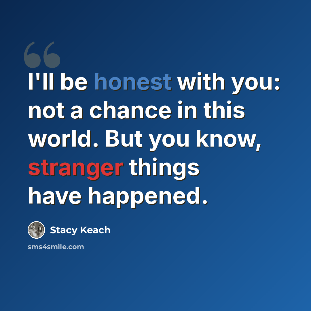 “I'll be honest with you: not a chance in this world. But you know, stranger things have happened.” quote by Stacy Keach