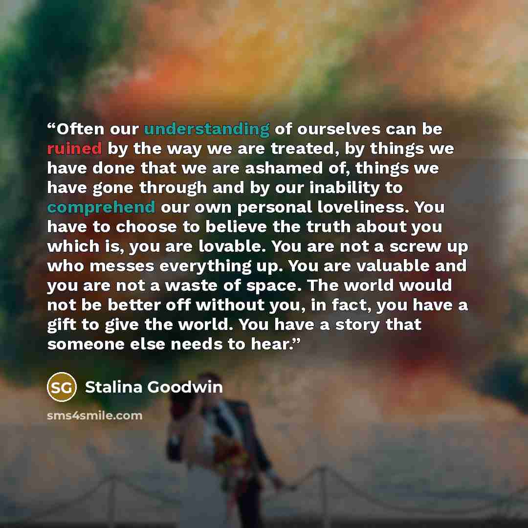 “Often our understanding of ourselves can be ruined by the way we are treated, by things we have done that we are ashamed of, things we have gone through and by our inability to comprehend our own personal loveliness. You have to choose to believe the truth about you which is, you are lovable. You…” quote by Stalina Goodwin