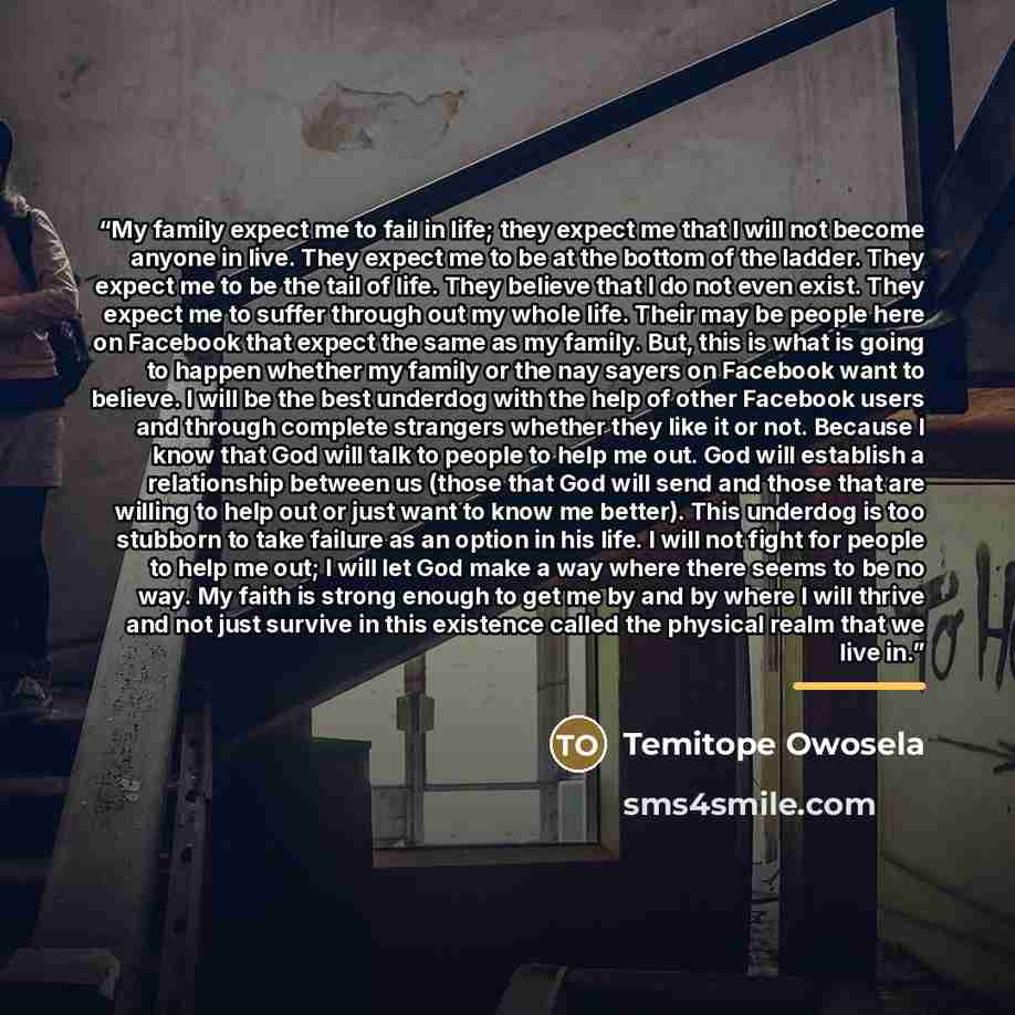 “My family expect me to fail in life; they expect me that I will not become anyone in live. They expect me to be at the bottom of the ladder. They expect me to be the tail of life. They believe that I do not even exist. They expect me to suffer through out my whole life. Their may be people here on…” quote by Temitope Owosela