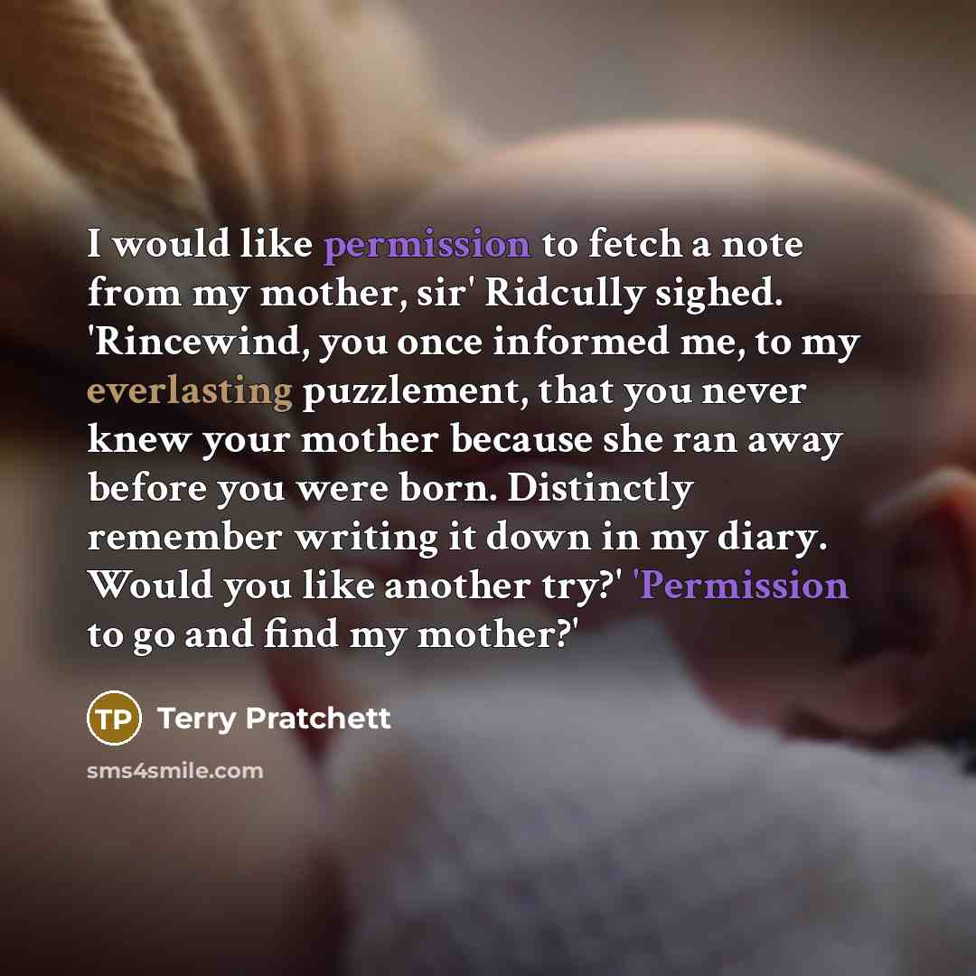 “I would like permission to fetch a note from my mother, sir' Ridcully sighed. 'Rincewind, you once informed me, to my everlasting puzzlement, that you never knew your mother because she ran away before you were born. Distinctly remember writing it down in my diary. Would you like another try?'…” quote by Terry Pratchett