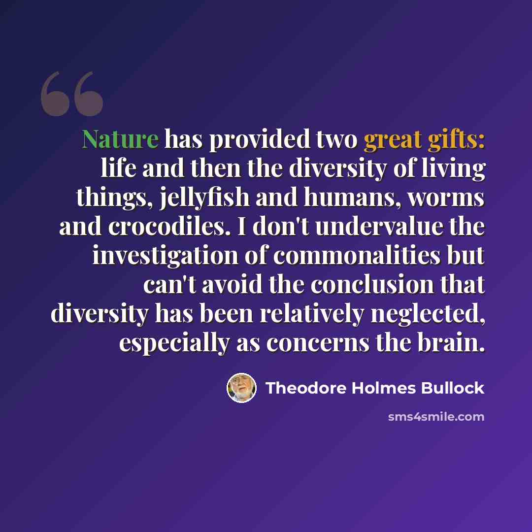 “Nature has provided two great gifts: life and then the diversity of living things, jellyfish and humans, worms and crocodiles. I don't undervalue the investigation of commonalities but can't avoid the conclusion that diversity has been relatively neglected, especially as concerns the brain.” quote by Theodore Holmes Bullock
