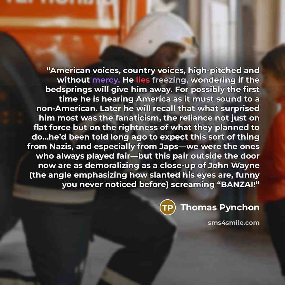 “American voices, country voices, high-pitched and without mercy. He lies freezing, wondering if the bedsprings will give him away. For possibly the first time he is hearing America as it must sound to a non-American. Later he will recall that what surprised him most was the fanaticism, the…” quote by Thomas Pynchon