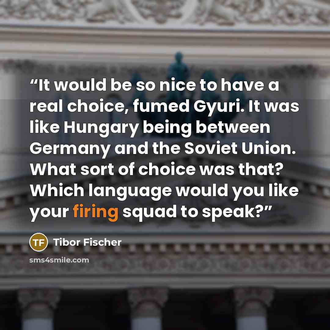 “It would be so nice to have a real choice, fumed Gyuri. It was like Hungary being between Germany and the Soviet Union. What sort of choice was that? Which language would you like your firing squad to speak?” quote by Tibor Fischer