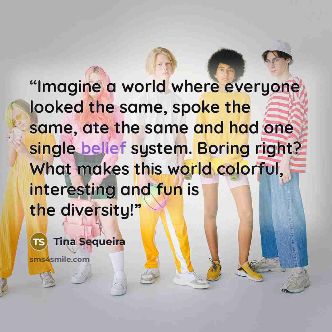 “Imagine a world where everyone looked the same, spoke the same, ate the same and had one single belief system. Boring right? What makes this world colorful, interesting and fun is the diversity!” quote by Tina Sequeira