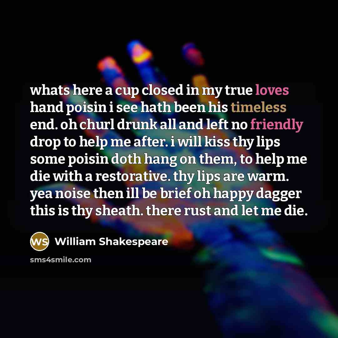 “whats here a cup closed in my true loves hand poisin i see hath been his timeless end. oh churl drunk all and left no friendly drop to help me after. i will kiss thy lips some poisin doth hang on them, to help me die with a restorative. thy lips are warm. yea noise then ill be brief oh happy…” quote by William Shakespeare