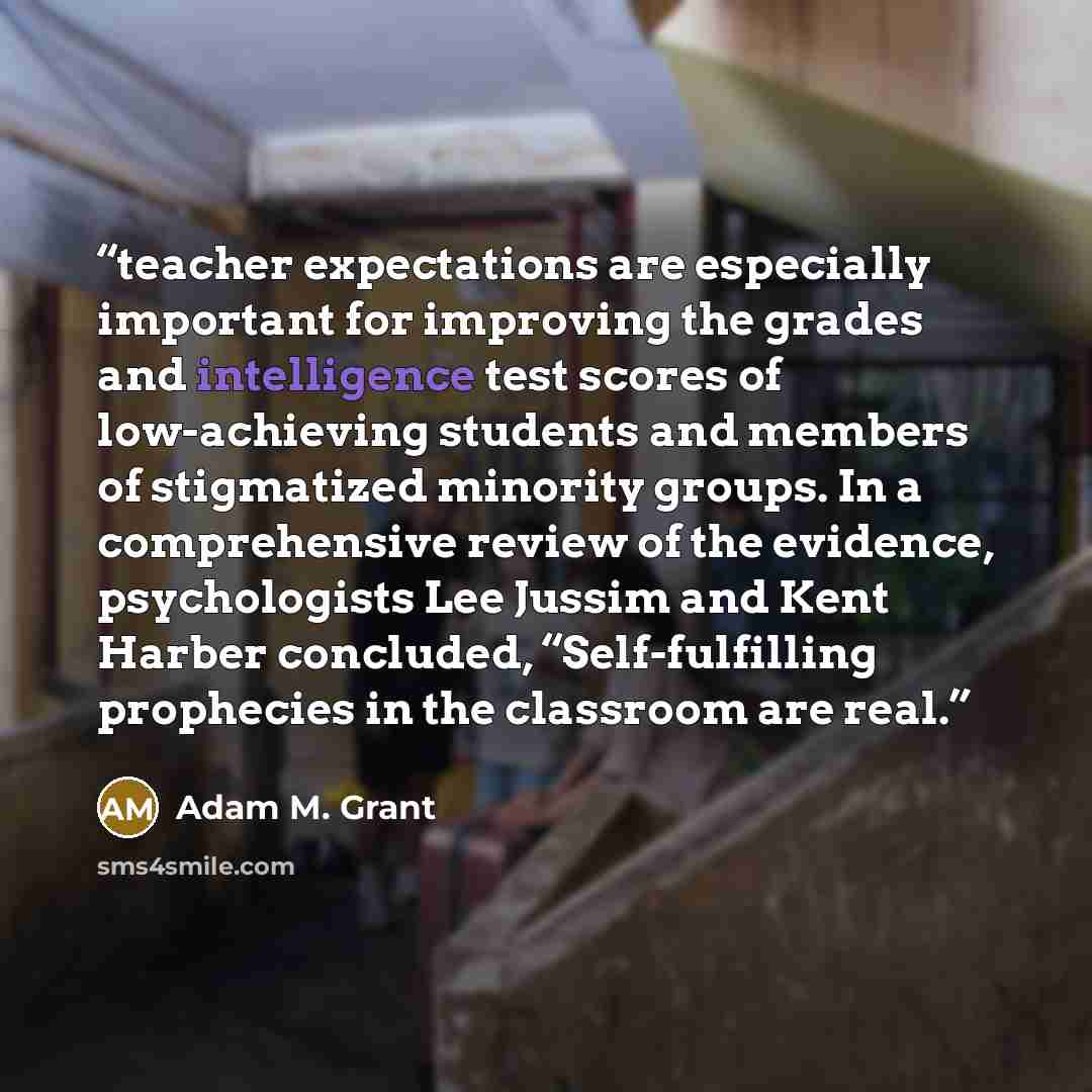 “teacher expectations are especially important for improving the grades and intelligence test scores of low-achieving students and members of stigmatized minority groups. In a comprehensive review of the evidence, psychologists Lee Jussim and Kent Harber concluded, “Self-fulfilling prophecies in…” quote by Adam M. Grant
