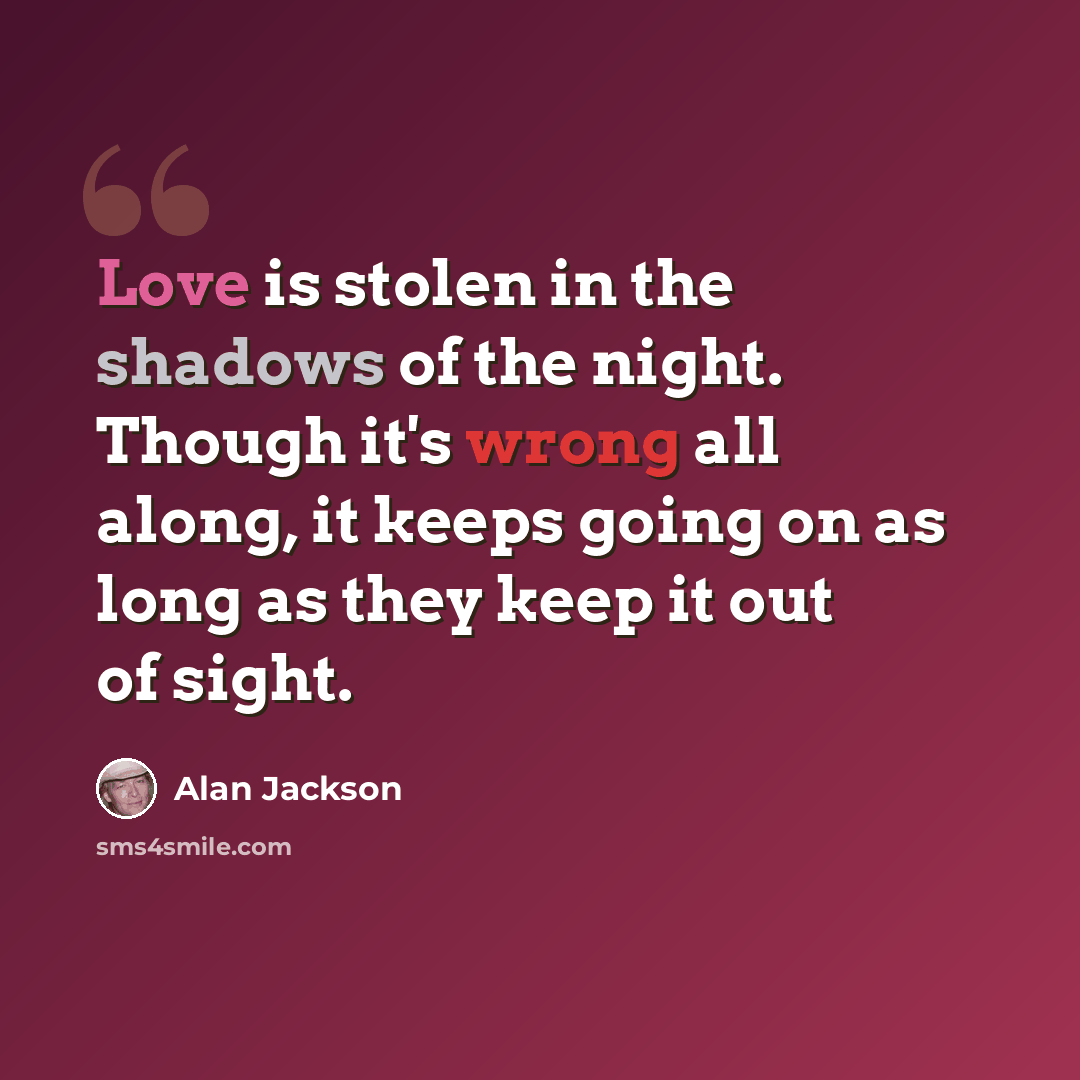 “Love is stolen in the shadows of the night. Though it's wrong all along, it keeps going on as long as they keep it out of sight.” quote by Alan Jackson