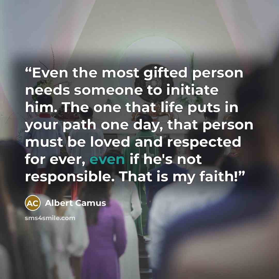 “Even the most gifted person needs someone to initiate him. The one that life puts in your path one day, that person must be loved and respected for ever, even if he's not responsible. That is my faith!” quote by Albert Camus