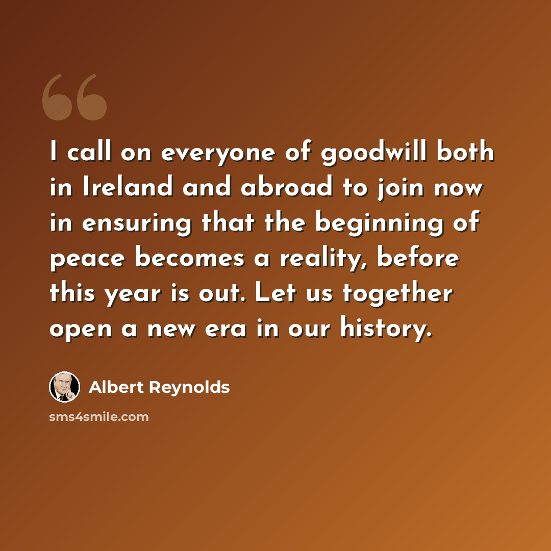 “I call on everyone of goodwill both in Ireland and abroad to join now in ensuring that the beginning of peace becomes a reality, before this year is out. Let us together open a new era in our history.” quote by Albert Reynolds