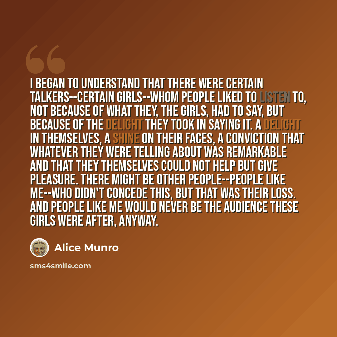 “I began to understand that there were certain talkers--certain girls--whom people liked to listen to, not because of what they, the girls, had to say, but because of the delight they took in saying it. A delight in themselves, a shine on their faces, a conviction that whatever they were telling…” quote by Alice Munro