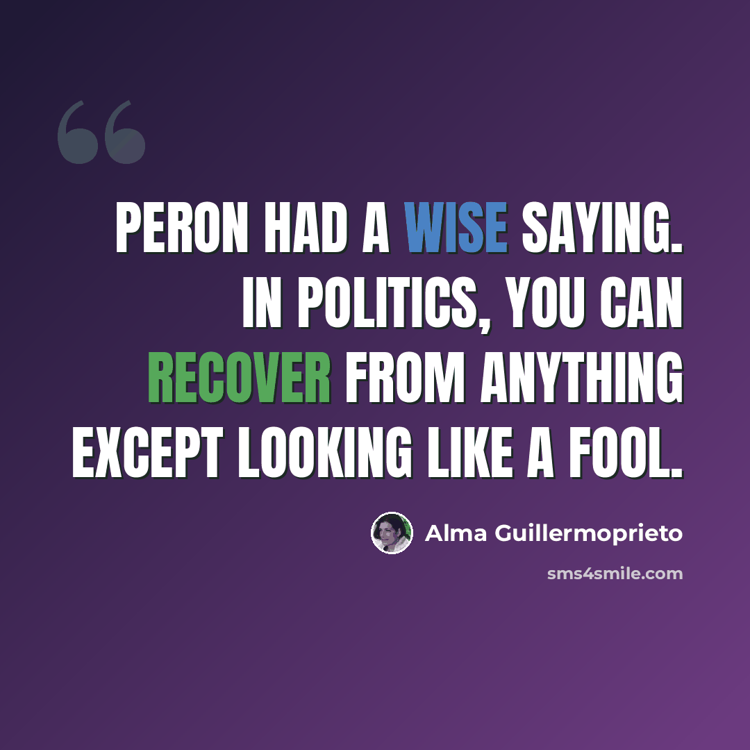 “Peron had a wise saying. In politics, you can recover from anything except looking like a fool.” quote by Alma Guillermoprieto