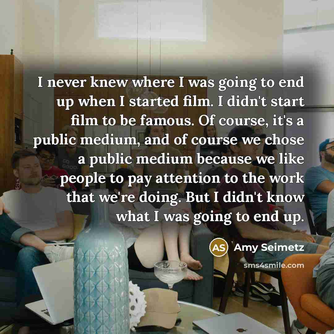 “I never knew where I was going to end up when I started film. I didn't start film to be famous. Of course, it's a public medium, and of course we chose a public medium because we like people to pay attention to the work that we're doing. But I didn't know what I was going to end up.” quote by Amy Seimetz
