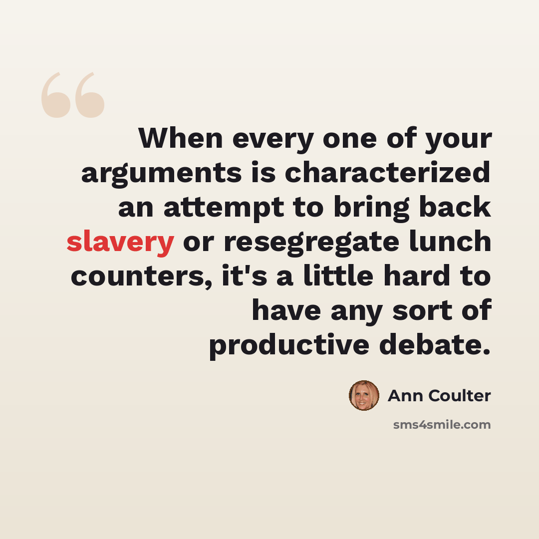 “When every one of your arguments is characterized an attempt to bring back slavery or resegregate lunch counters, it's a little hard to have any sort of productive debate.” quote by Ann Coulter