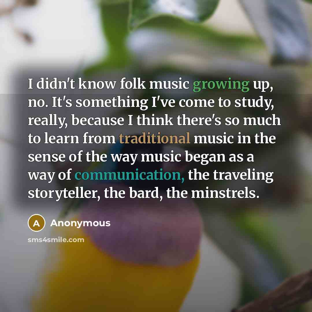 “I didn't know folk music growing up, no. It's something I've come to study, really, because I think there's so much to learn from traditional music in the sense of the way music began as a way of communication, the traveling storyteller, the bard, the minstrels.” quote by Anonymous