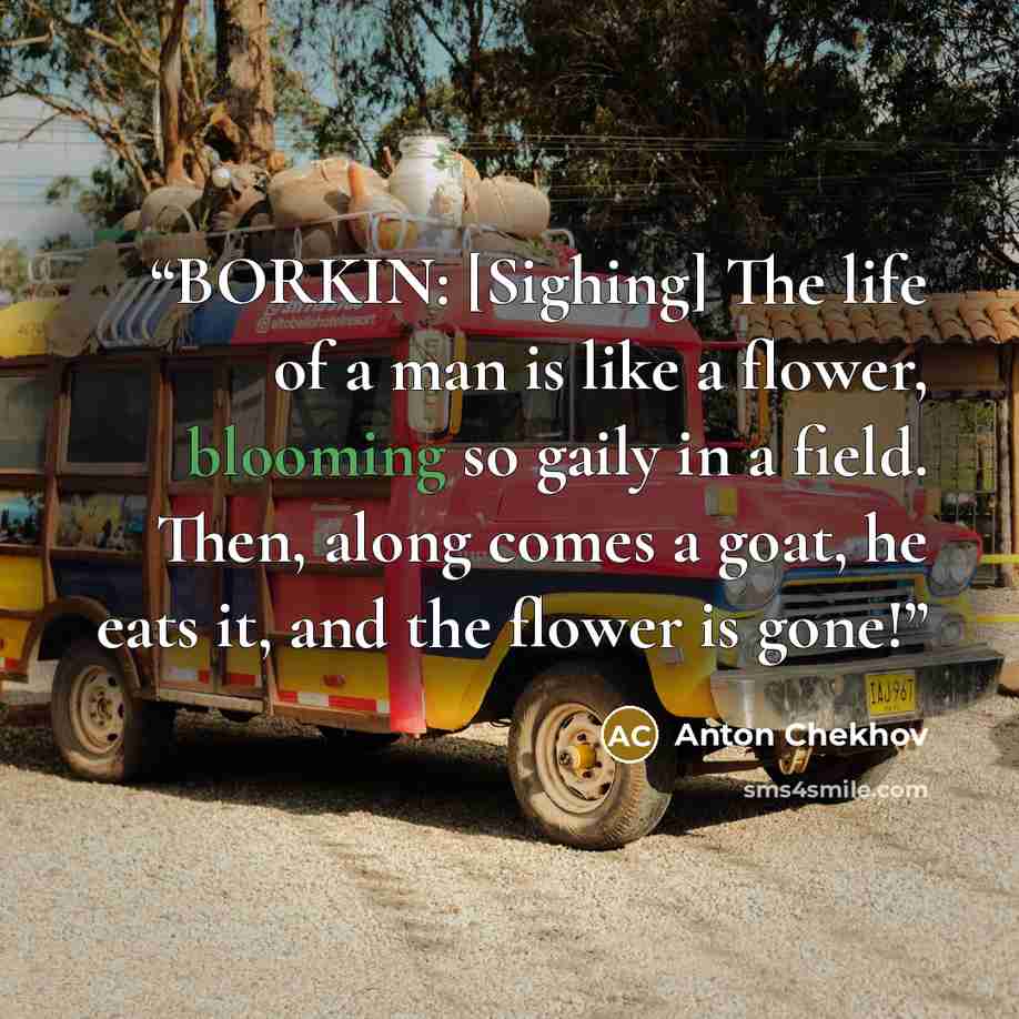 “BORKIN: [Sighing] The life of a man is like a flower, blooming so gaily in a field. Then, along comes a goat, he eats it, and the flower is gone!” quote by Anton Chekhov