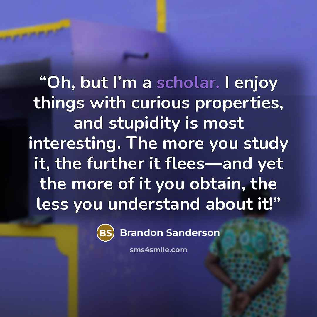 “Oh, but I’m a scholar. I enjoy things with curious properties, and stupidity is most interesting. The more you study it, the further it flees—and yet the more of it you obtain, the less you understand about it!” quote by Brandon Sanderson