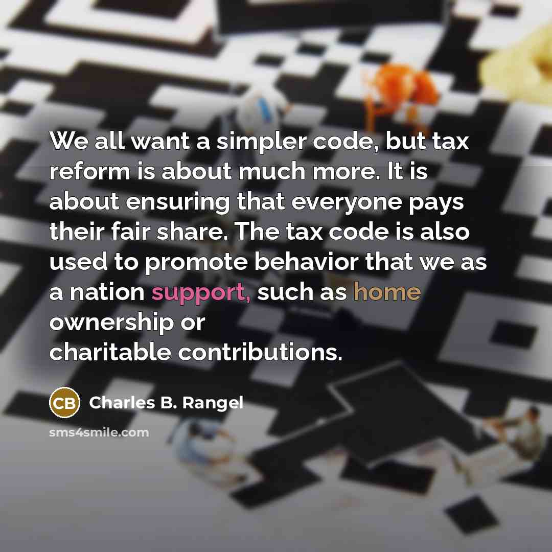 “We all want a simpler code, but tax reform is about much more. It is about ensuring that everyone pays their fair share. The tax code is also used to promote behavior that we as a nation support, such as home ownership or charitable contributions.” quote by Charles B. Rangel