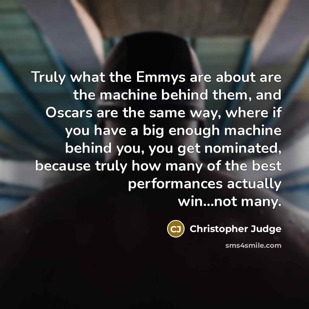 “Truly what the Emmys are about are the machine behind them, and Oscars are the same way, where if you have a big enough machine behind you, you get nominated, because truly how many of the best performances actually win...not many.” quote by Christopher Judge