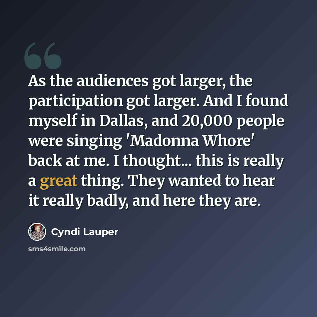 “As the audiences got larger, the participation got larger. And I found myself in Dallas, and 20,000 people were singing 'Madonna Whore' back at me. I thought... this is really a great thing. They wanted to hear it really badly, and here they are.” quote by Cyndi Lauper