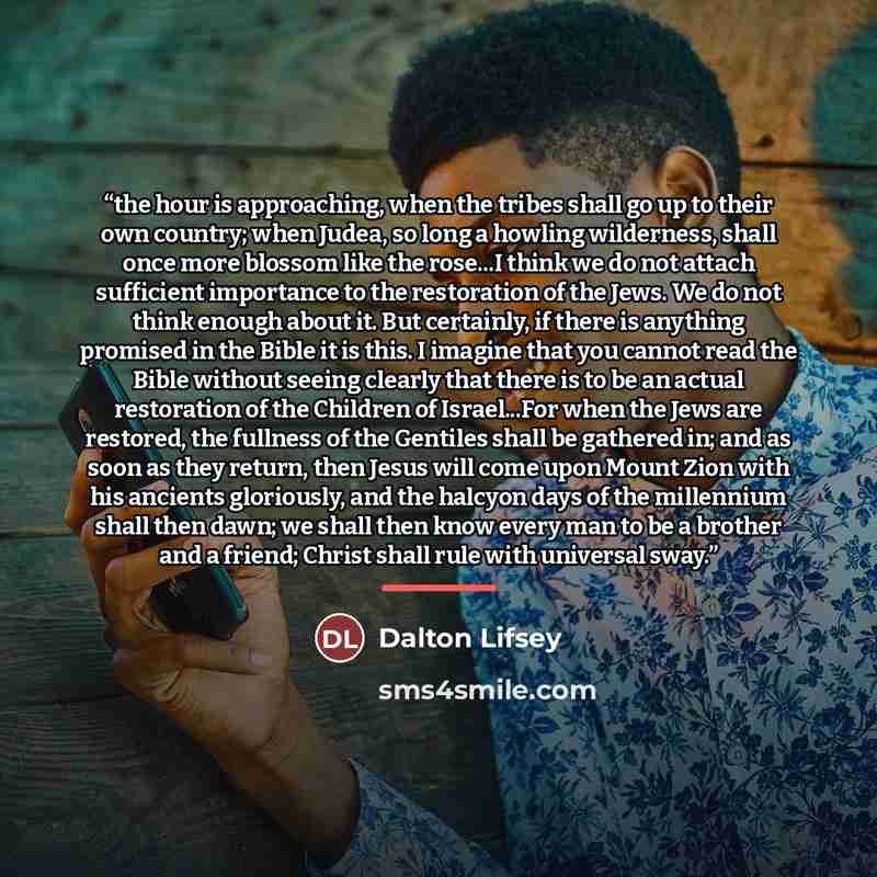 “the hour is approaching, when the tribes shall go up to their own country; when Judea, so long a howling wilderness, shall once more blossom like the rose...I think we do not attach sufficient importance to the restoration of the Jews. We do not think enough about it. But certainly, if there is…” quote by Dalton Lifsey