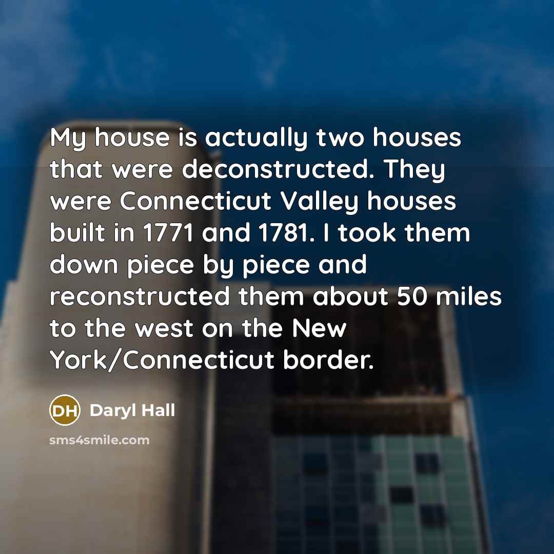 “My house is actually two houses that were deconstructed. They were Connecticut Valley houses built in 1771 and 1781. I took them down piece by piece and reconstructed them about 50 miles to the west on the New York/Connecticut border.” quote by Daryl Hall