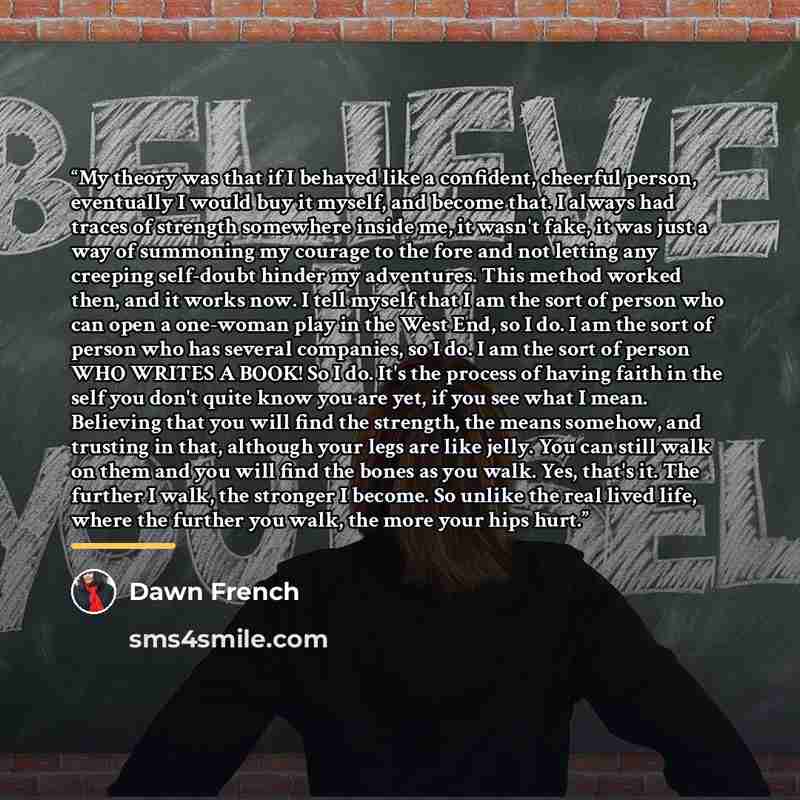 “My theory was that if I behaved like a confident, cheerful person, eventually I would buy it myself, and become that. I always had traces of strength somewhere inside me, it wasn't fake, it was just a way of summoning my courage to the fore and not letting any creeping self-doubt hinder my…” quote by Dawn French