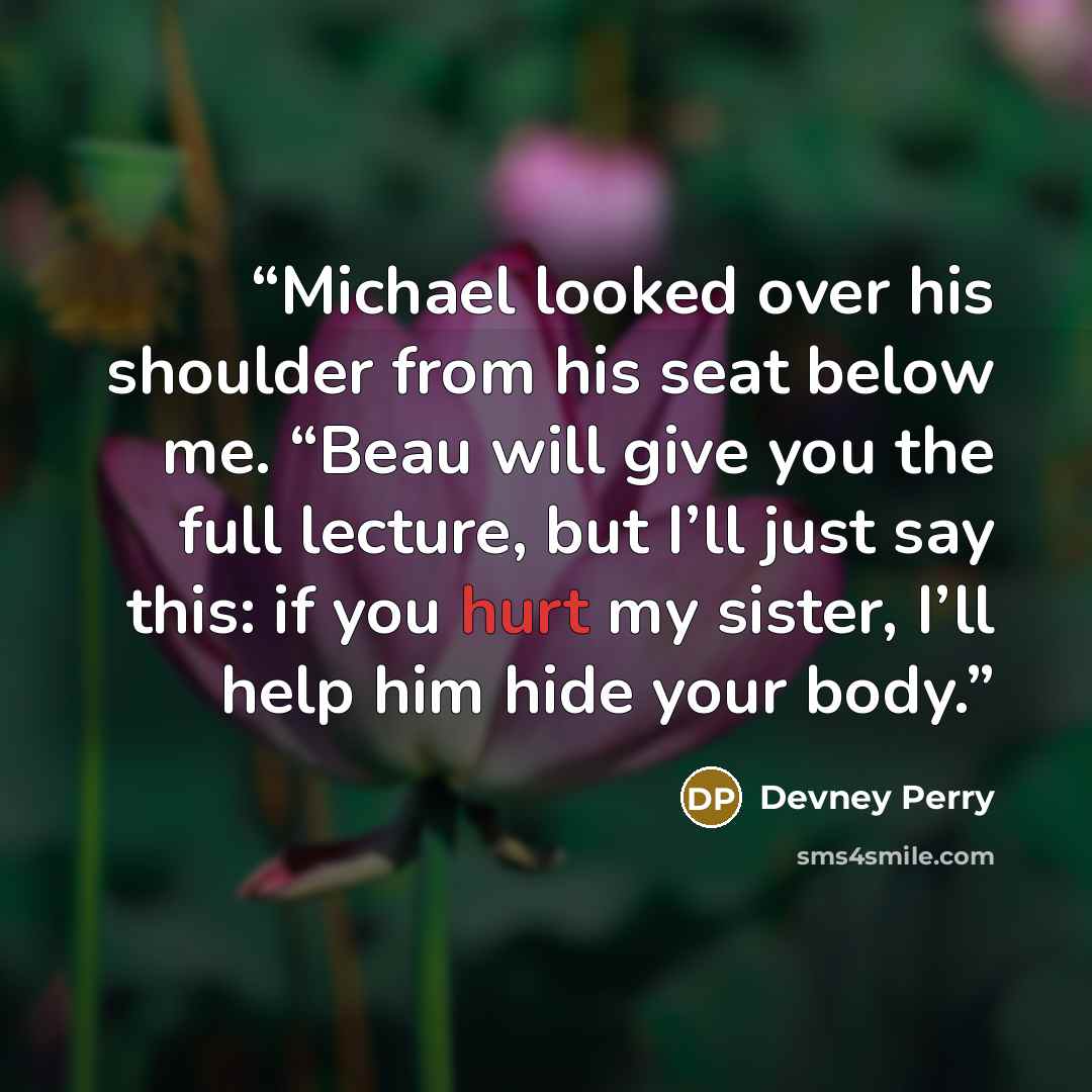 “Michael looked over his shoulder from his seat below me. “Beau will give you the full lecture, but I’ll just say this: if you hurt my sister, I’ll help him hide your body.” quote by Devney Perry