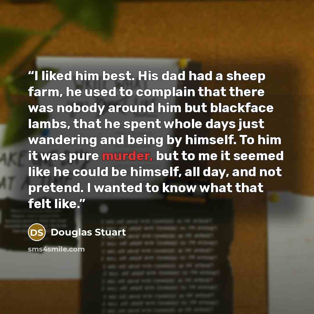“I liked him best. His dad had a sheep farm, he used to complain that there was nobody around him but blackface lambs, that he spent whole days just wandering and being by himself. To him it was pure murder, but to me it seemed like he could be himself, all day, and not pretend. I wanted to know…” quote by Douglas Stuart