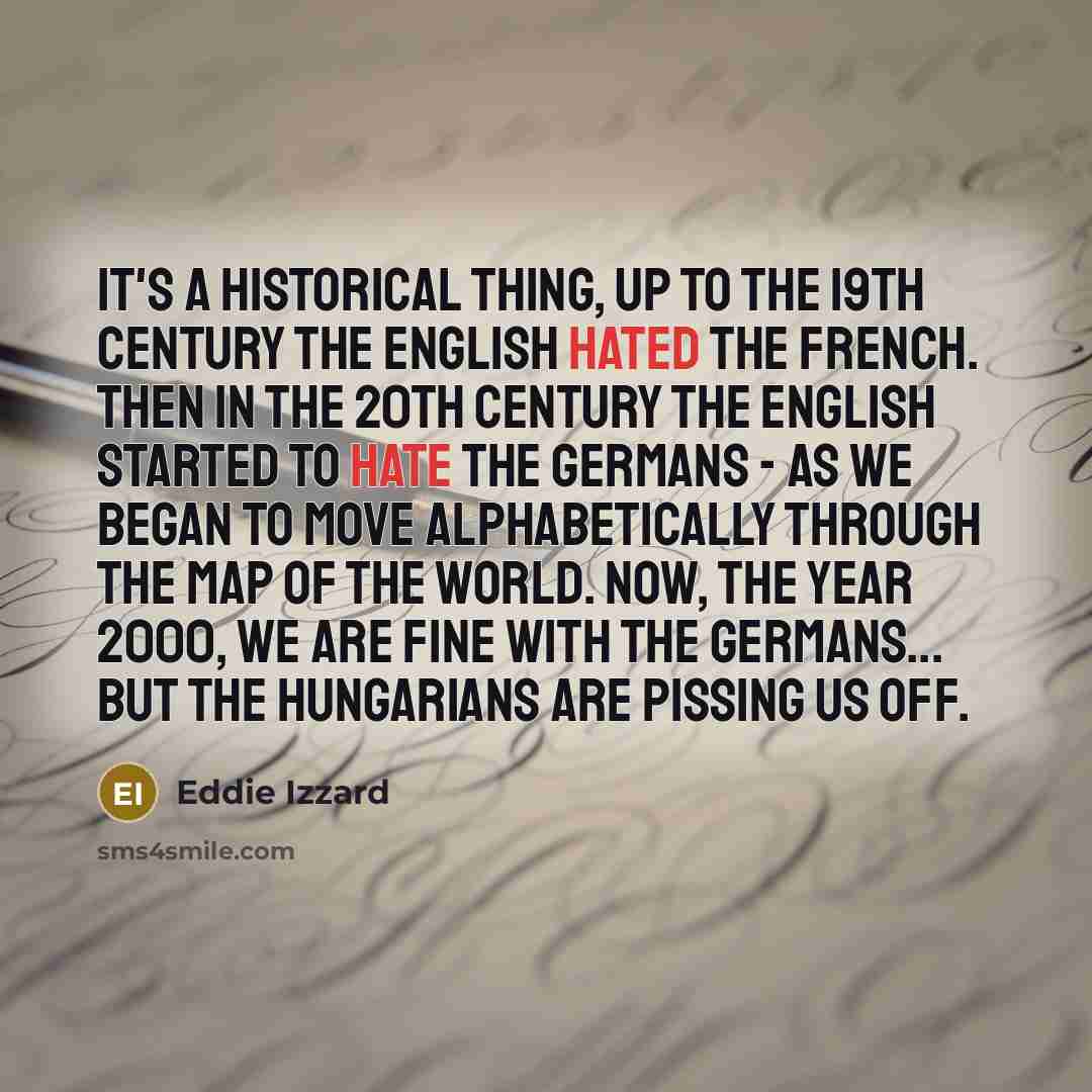 “It's a historical thing, up to the 19th century the English hated the French. Then in the 20th century the English started to hate the Germans - as we began to move alphabetically through the map of the world. Now, the year 2000, we are fine with the Germans... but the Hungarians are pissing us off.” quote by Eddie Izzard