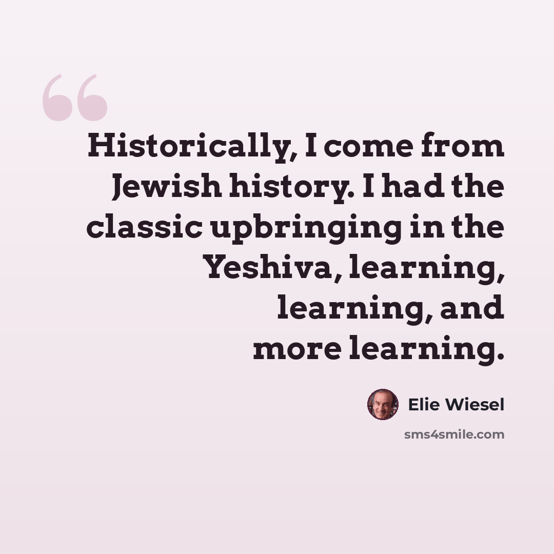 “Historically, I come from Jewish history. I had the classic upbringing in the Yeshiva, learning, learning, and more learning.” quote by Elie Wiesel