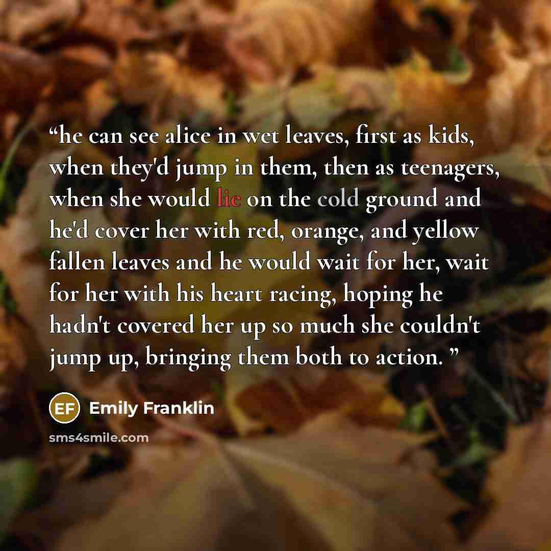 “he can see alice in wet leaves, first as kids, when they'd jump in them, then as teenagers, when she would lie on the cold ground and he'd cover her with red, orange, and yellow fallen leaves and he would wait for her, wait for her with his heart racing, hoping he hadn't covered her up so much she…” quote by Emily Franklin
