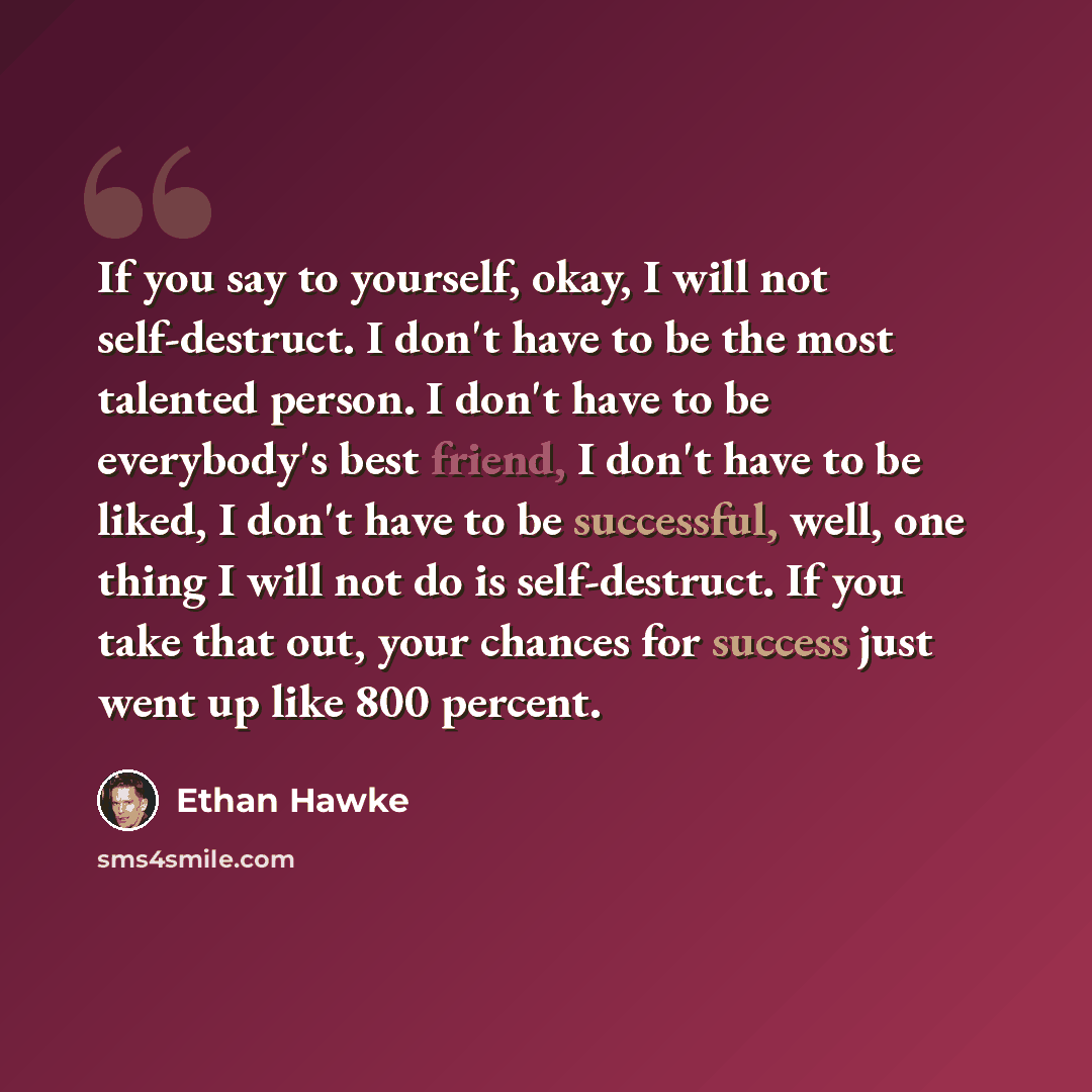 “If you say to yourself, okay, I will not self-destruct. I don't have to be the most talented person. I don't have to be everybody's best friend, I don't have to be liked, I don't have to be successful, well, one thing I will not do is self-destruct. If you take that out, your chances for success…” quote by Ethan Hawke
