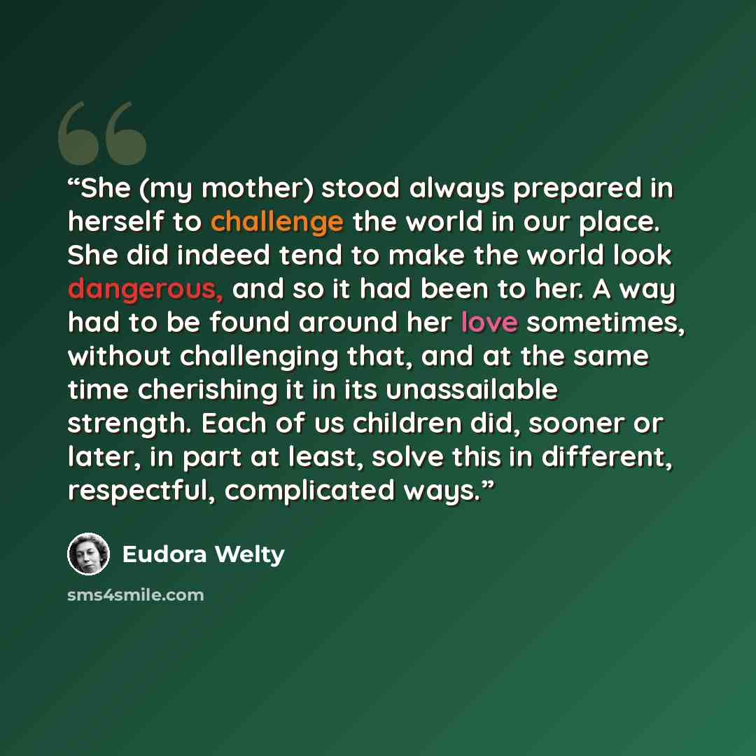 “She (my mother) stood always prepared in herself to challenge the world in our place. She did indeed tend to make the world look dangerous, and so it had been to her. A way had to be found around her love sometimes, without challenging that, and at the same time cherishing it in its unassailable…” quote by Eudora Welty