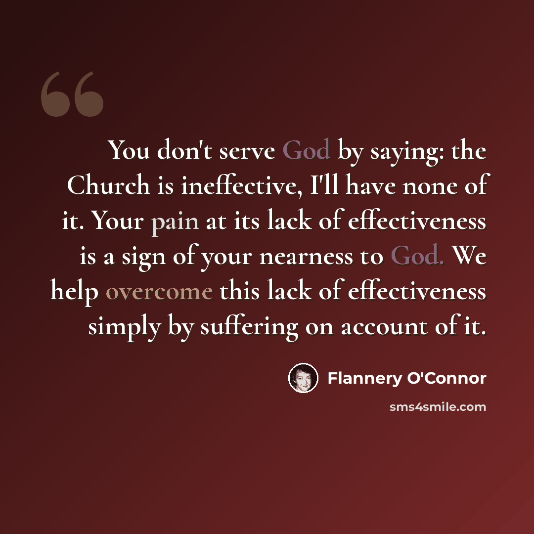 “You don't serve God by saying: the Church is ineffective, I'll have none of it. Your pain at its lack of effectiveness is a sign of your nearness to God. We help overcome this lack of effectiveness simply by suffering on account of it.” quote by Flannery O'Connor